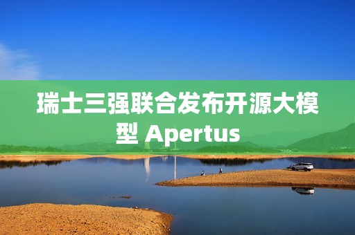 瑞士三强联合发布开源大模型 Apertus