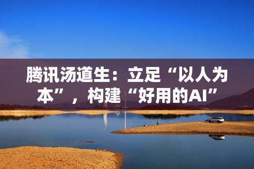 腾讯汤道生：立足“以人为本”，构建“好用的AI”
