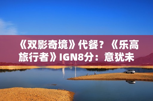 《双影奇境》代餐？《乐高旅行者》IGN8分：意犹未尽