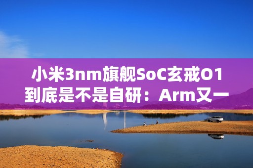 小米3nm旗舰SoC玄戒O1到底是不是自研：Arm又一次回应！