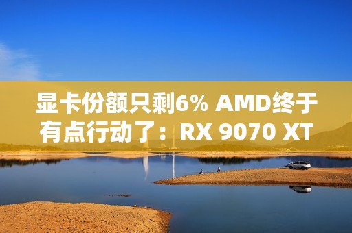 显卡份额只剩6% AMD终于有点行动了：RX 9070 XT逼近原价