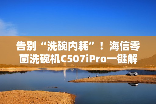 告别“洗碗内耗”！海信零菌洗碗机C507iPro一键解决洗碗纷争