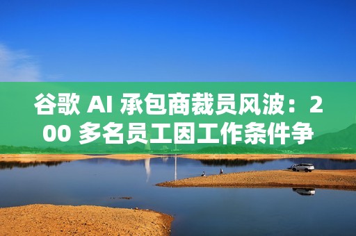 谷歌 AI 承包商裁员风波：200 多名员工因工作条件争议被解雇