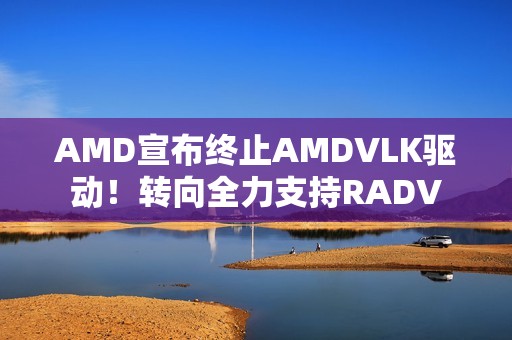 AMD宣布终止AMDVLK驱动！转向全力支持RADV
