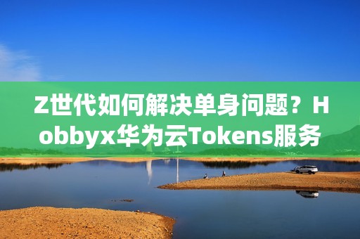Z世代如何解决单身问题？Hobbyx华为云Tokens服务带来“AI的初体验”