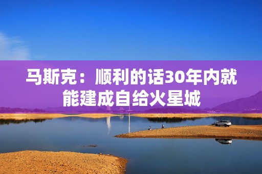 马斯克：顺利的话30年内就能建成自给火星城
