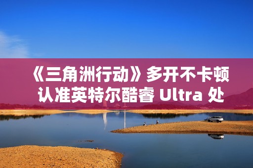 《三角洲行动》多开不卡顿  认准英特尔酷睿 Ultra 处理器！这几款游戏本实测封神
