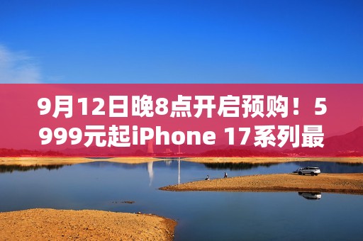 9月12日晚8点开启预购！5999元起iPhone 17系列最全购买攻略：该买哪款 帮你闭坑