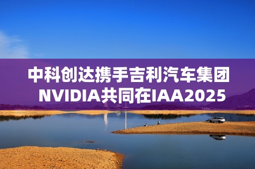中科创达携手吉利汽车集团  NVIDIA共同在IAA2025亮相AIBOX  为规模化AI上车提供强大助力