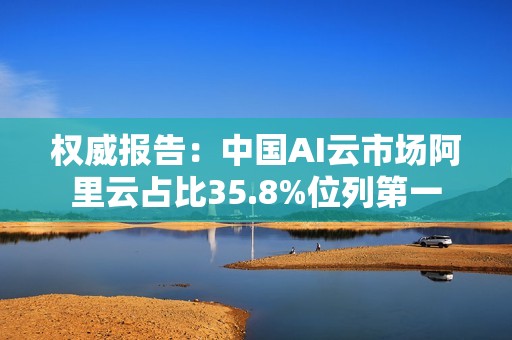 权威报告：中国AI云市场阿里云占比35.8%位列第一