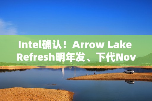 Intel确认！Arrow Lake Refresh明年发、下代Nova Lake在年底