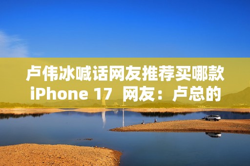 卢伟冰喊话网友推荐买哪款iPhone 17  网友：卢总的实力 可以全系拿下 逐一对标