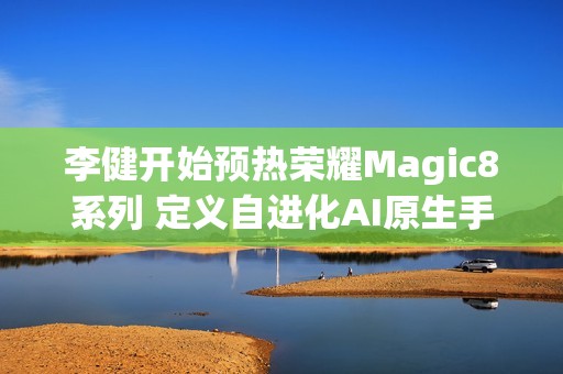 李健开始预热荣耀Magic8系列 定义自进化AI原生手机