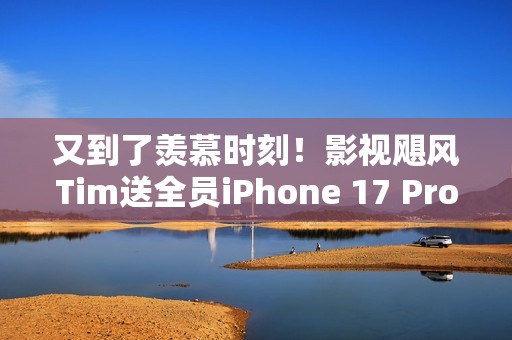 又到了羡慕时刻！影视飓风Tim送全员iPhone 17 Pro Max：已连续四年