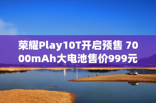 荣耀Play10T开启预售 7000mAh大电池售价999元起