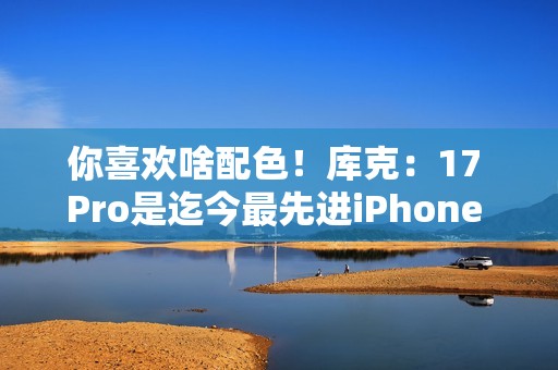 你喜欢啥配色！库克：17 Pro是迄今最先进iPhone 新机我最爱是橙色