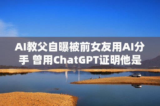 AI教父自曝被前女友用AI分手 曾用ChatGPT证明他是“卑鄙小人”