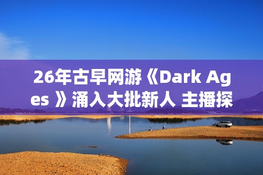 26年古早网游《Dark Ages 》涌入大批新人 主播探秘视频发威