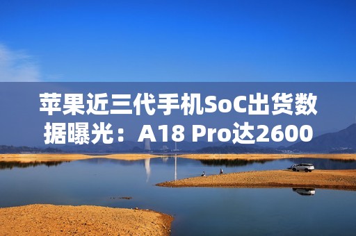 苹果近三代手机SoC出货数据曝光：A18 Pro达2600万