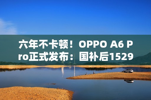六年不卡顿！OPPO A6 Pro正式发布：国补后1529元起