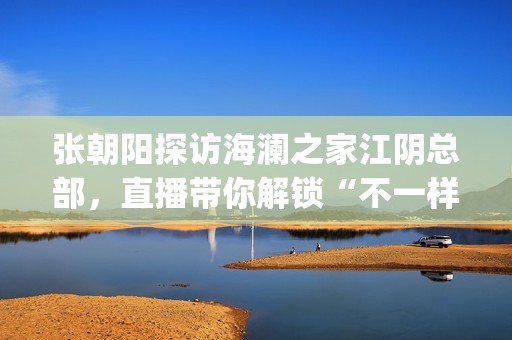 张朝阳探访海澜之家江阴总部，直播带你解锁“不一样的海澜之家”(张朝阳探访海澜之家总部)