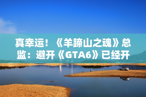 真幸运！《羊蹄山之魂》总监：避开《GTA6》已经开香槟