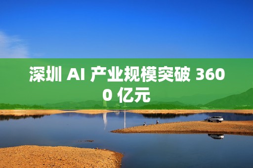 深圳 AI 产业规模突破 3600 亿元