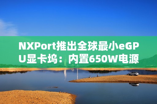 NXPort推出全球最小eGPU显卡坞：内置650W电源