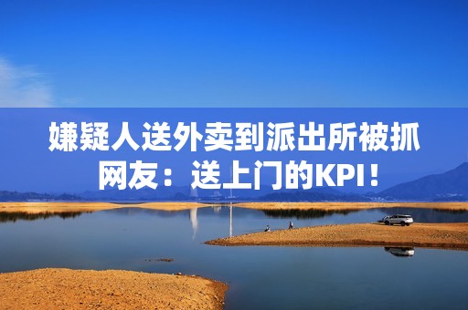 嫌疑人送外卖到派出所被抓 网友：送上门的KPI！