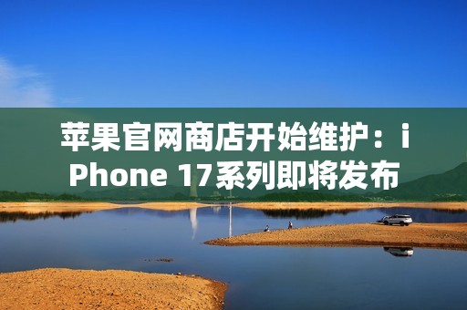 苹果官网商店开始维护：iPhone 17系列即将发布