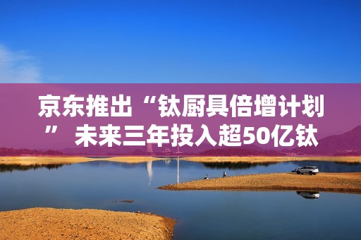 京东推出“钛厨具倍增计划” 未来三年投入超50亿钛厨具采购资金