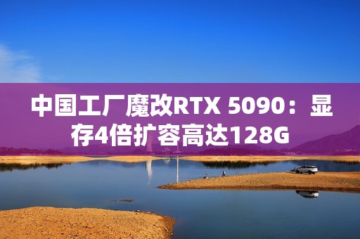 中国工厂魔改RTX 5090：显存4倍扩容高达128G
