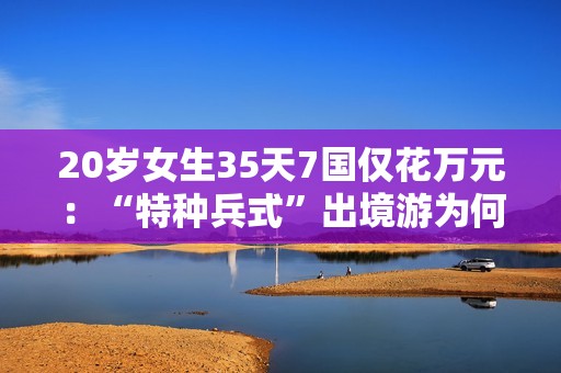 20岁女生35天7国仅花万元：“特种兵式”出境游为何是年轻人的专属浪漫？