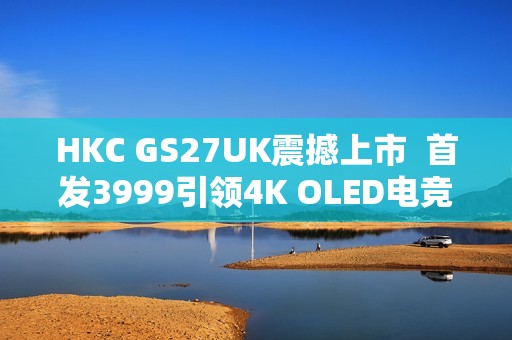 HKC GS27UK震撼上市  首发3999引领4K OLED电竞显示器新标杆