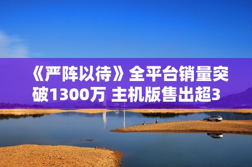 《严阵以待》全平台销量突破1300万 主机版售出超300万份