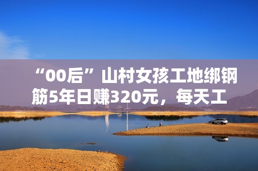 “00后”山村女孩工地绑钢筋5年日赚320元，每天工作10小时