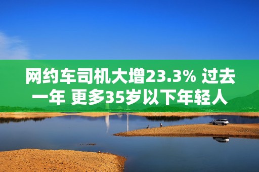 网约车司机大增23.3% 过去一年 更多35岁以下年轻人加入