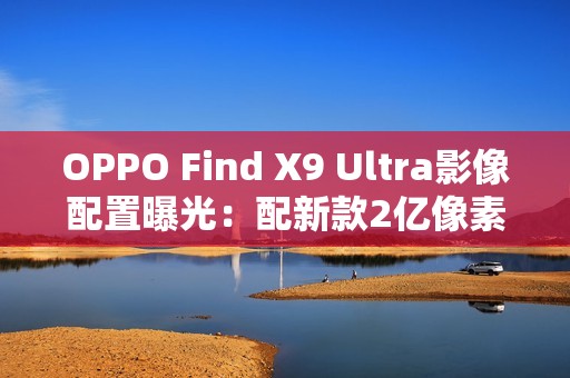 OPPO Find X9 Ultra影像配置曝光：配新款2亿像素主摄