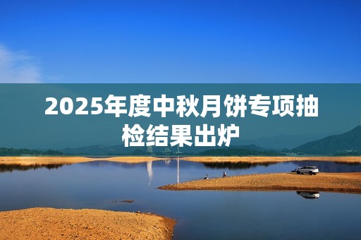 2025年度中秋月饼专项抽检结果出炉