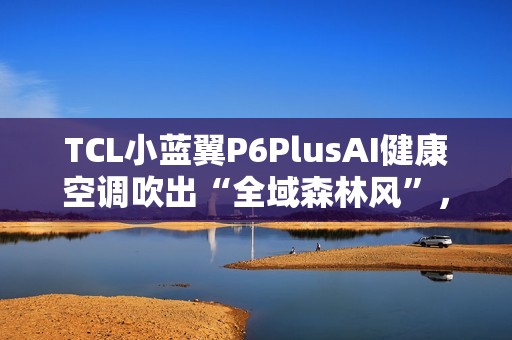 TCL小蓝翼P6PlusAI健康空调吹出“全域森林风”，让舒适充满生活