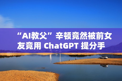 “AI教父”辛顿竟然被前女友竟用 ChatGPT 提分手