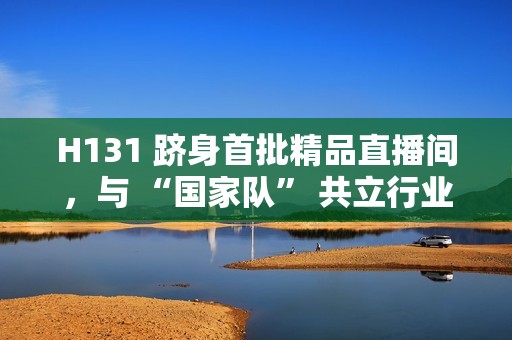H131 跻身首批精品直播间，与 “国家队” 共立行业标杆