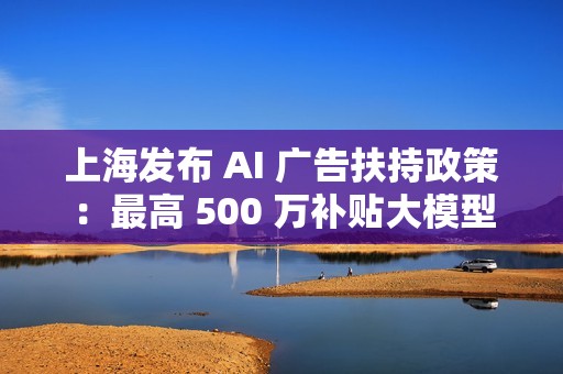 上海发布 AI 广告扶持政策：最高 500 万补贴大模型