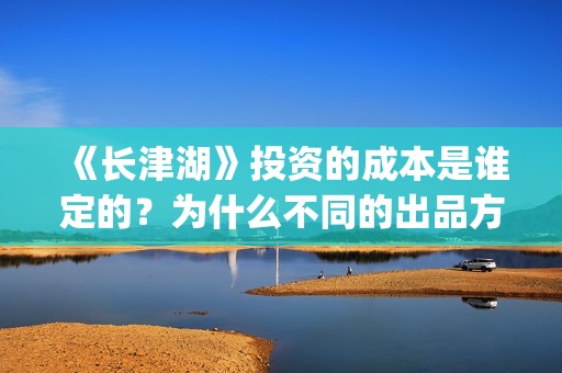 《长津湖》投资的成本是谁定的？为什么不同的出品方价格不一样？(长津湖投资方名单)