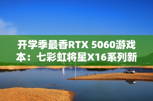 开学季最香RTX 5060游戏本：七彩虹将星X16系列新品上市 国补后6399元起