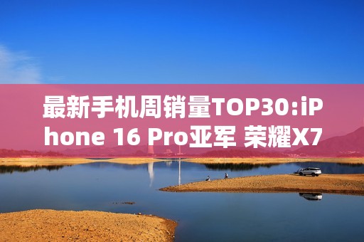 最新手机周销量TOP30:iPhone 16 Pro亚军 荣耀X70第三