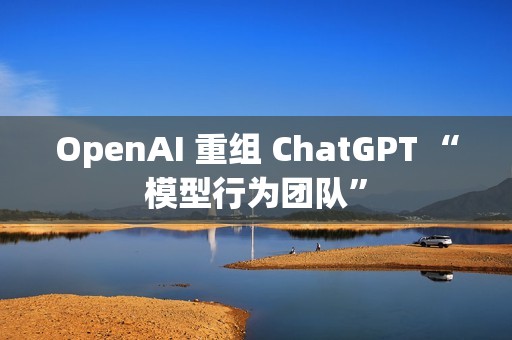 OpenAI 重组 ChatGPT “模型行为团队”