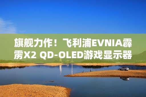 旗舰力作！飞利浦EVNIA霹雳X2 QD-OLED游戏显示器27M2N8500X疾速来袭！