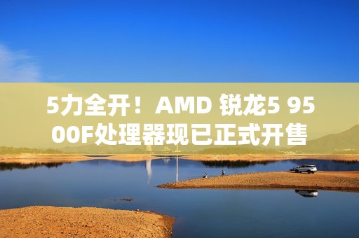 5力全开！AMD 锐龙5 9500F处理器现已正式开售