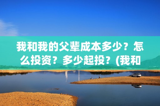 我和我的父辈成本多少？怎么投资？多少起投？(我和我的父辈的含义)